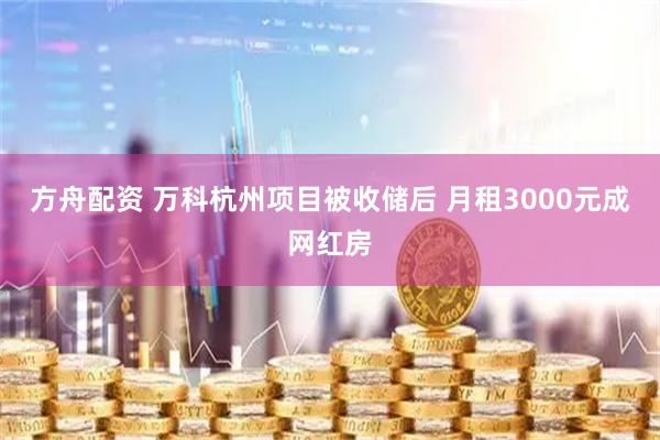 方舟配资 万科杭州项目被收储后 月租3000元成网红房