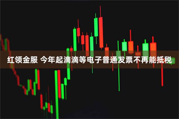 红领金服 今年起滴滴等电子普通发票不再能抵税