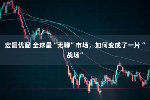 宏图优配 全球最“无聊”市场,如何变成了一片“战场”