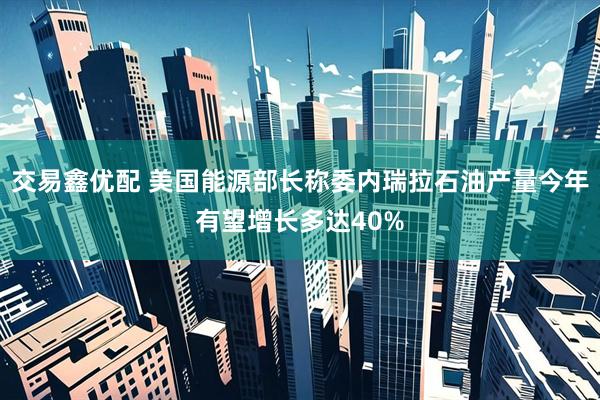 交易鑫优配 美国能源部长称委内瑞拉石油产量今年有望增长多达40%