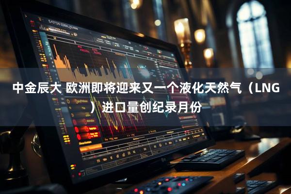 中金辰大 欧洲即将迎来又一个液化天然气（LNG）进口量创纪录月份