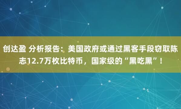 创达盈 分析报告：美国政府或通过黑客手段窃取陈志12.7万枚比特币，国家级的“黑吃黑”！