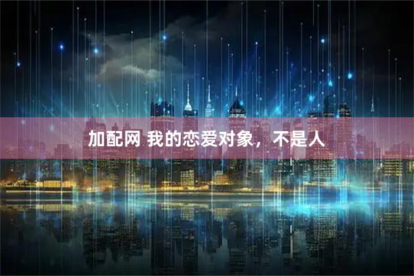 加配网 我的恋爱对象，不是人