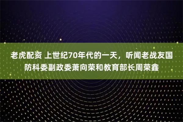 老虎配资 上世纪70年代的一天，听闻老战友国防科委副政委萧向荣和教育部长周荣鑫