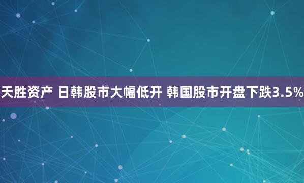 天胜资产 日韩股市大幅低开 韩国股市开盘下跌3.5%