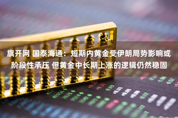 旗开网 国泰海通：短期内黄金受伊朗局势影响或阶段性承压 但黄金中长期上涨的逻辑仍然稳固