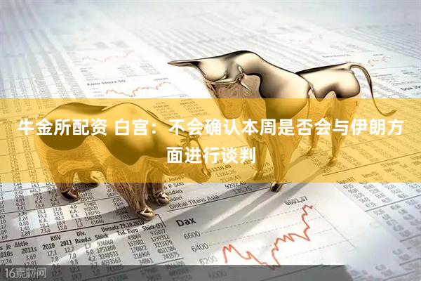牛金所配资 白宫：不会确认本周是否会与伊朗方面进行谈判