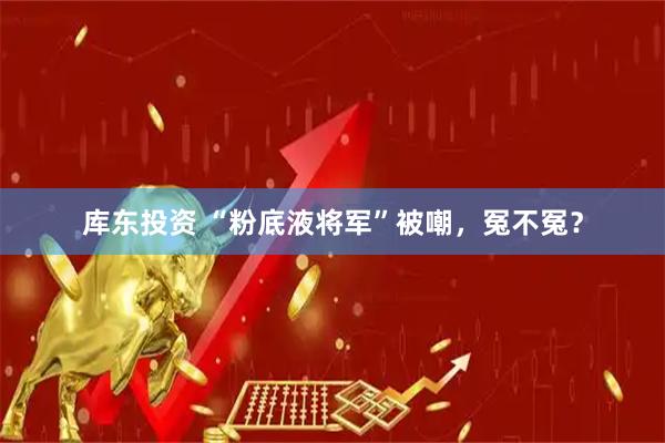 库东投资 “粉底液将军”被嘲，冤不冤？