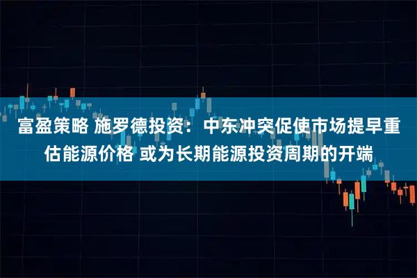 富盈策略 施罗德投资：中东冲突促使市场提早重估能源价格 或为长期能源投资周期的开端