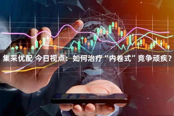 集采优配 今日视点：如何治疗“内卷式”竞争顽疾？