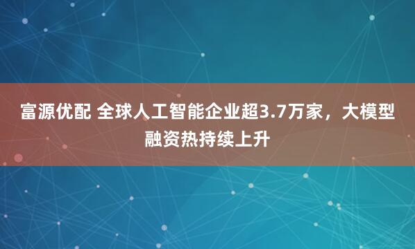 富源优配 全球人工智能企业超3.7万家，大模型融资热持续上升