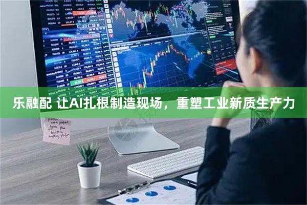乐融配 让AI扎根制造现场，重塑工业新质生产力