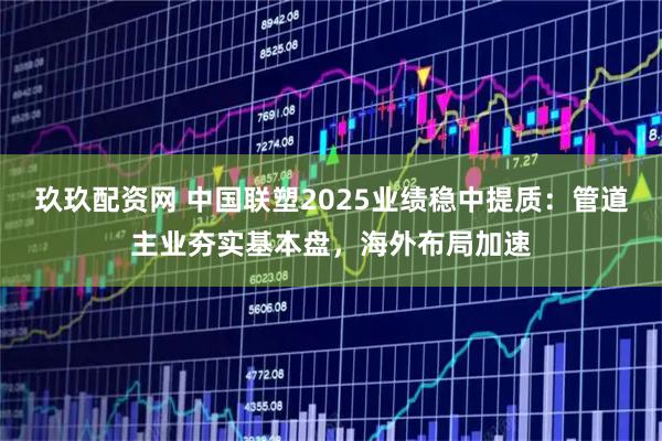 玖玖配资网 中国联塑2025业绩稳中提质：管道主业夯实基本盘，海外布局加速