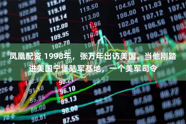 凤凰配资 1998年，张万年出访美国，当他刚踏进美国宁堡陆军基地，一个美军司令