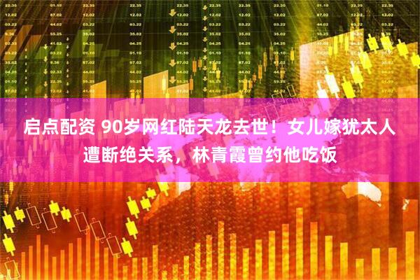 启点配资 90岁网红陆天龙去世!女儿嫁犹太人遭断绝关系,林青霞曾约他吃饭