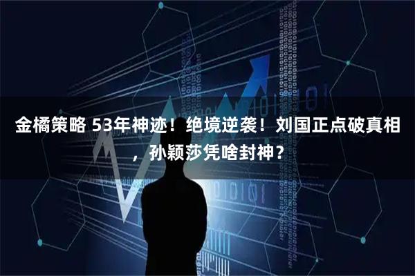 金橘策略 53年神迹！绝境逆袭！刘国正点破真相，孙颖莎凭啥封神？