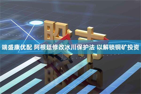 端盛康优配 阿根廷修改冰川保护法 以解锁铜矿投资