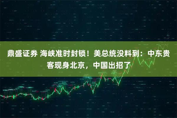 鼎盛证券 海峡准时封锁！美总统没料到：中东贵客现身北京，中国出招了
