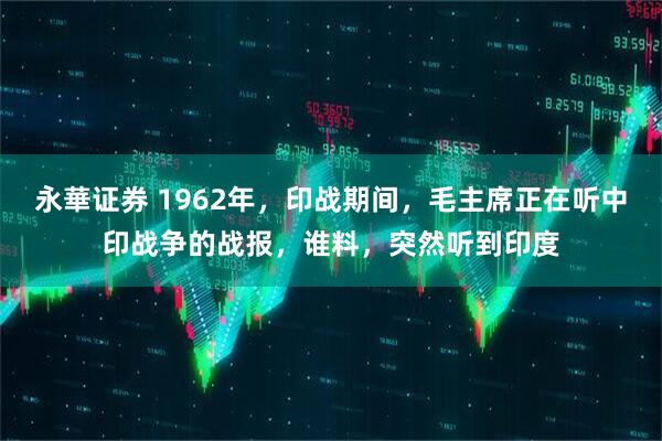 永華证券 1962年，印战期间，毛主席正在听中印战争的战报，谁料，突然听到印度