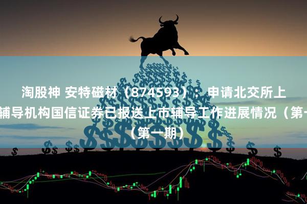 淘股神 安特磁材(874593):申请北交所上市,辅导机构国信证券已报送上市辅导工作进展情况(第一期)