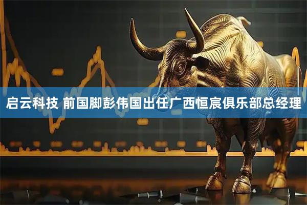 启云科技 前国脚彭伟国出任广西恒宸俱乐部总经理