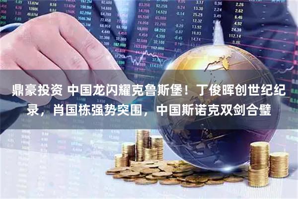 鼎豪投资 中国龙闪耀克鲁斯堡！丁俊晖创世纪纪录，肖国栋强势突围，中国斯诺克双剑合璧