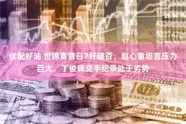 优配好油 世锦赛首日7杆破百，赵心童坦言压力巨大，丁俊晖交手纪录处于劣势