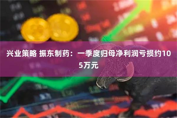 兴业策略 振东制药：一季度归母净利润亏损约105万元