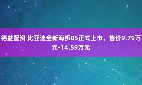 德益配资 比亚迪全新海狮05正式上市，售价9.79万元-14.59万元