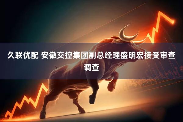久联优配 安徽交控集团副总经理盛明宏接受审查调查