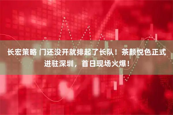 长宏策略 门还没开就排起了长队！茶颜悦色正式进驻深圳，首日现场火爆！