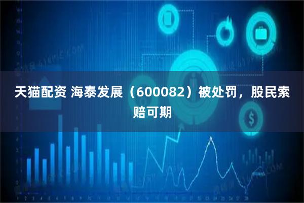天猫配资 海泰发展（600082）被处罚，股民索赔可期