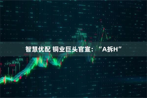 智慧优配 铜业巨头官宣：“A拆H”