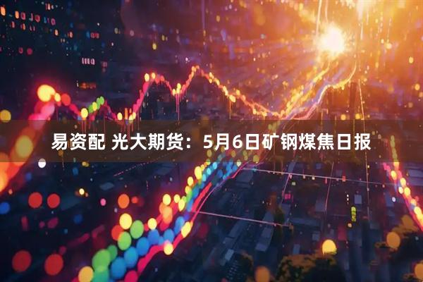 易资配 光大期货：5月6日矿钢煤焦日报