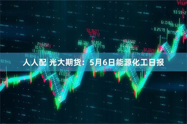 人人配 光大期货：5月6日能源化工日报