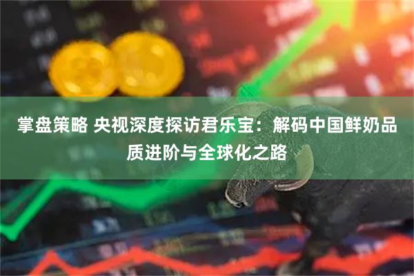 掌盘策略 央视深度探访君乐宝：解码中国鲜奶品质进阶与全球化之路