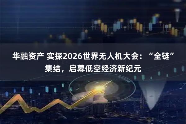 华融资产 实探2026世界无人机大会：“全链”集结，启幕低空经济新纪元