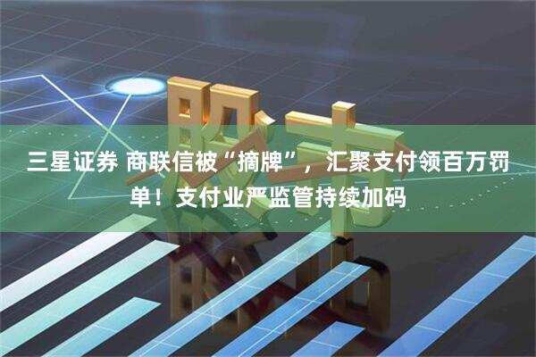 三星证券 商联信被“摘牌”，汇聚支付领百万罚单！支付业严监管持续加码