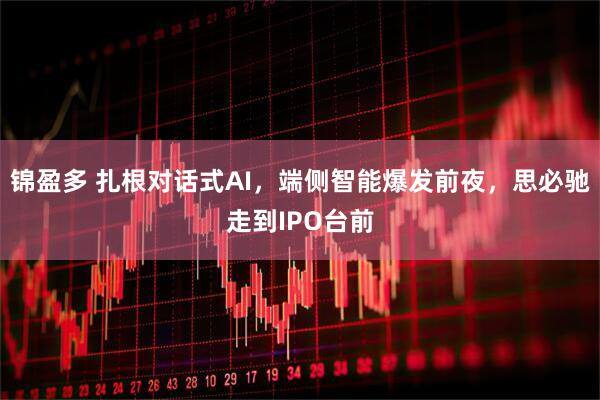 锦盈多 扎根对话式AI，端侧智能爆发前夜，思必驰走到IPO台前