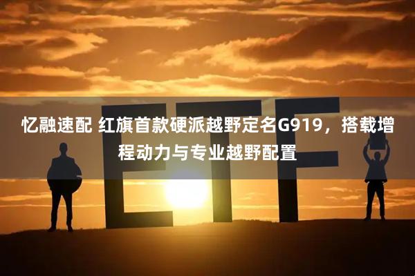 忆融速配 红旗首款硬派越野定名G919，搭载增程动力与专业越野配置