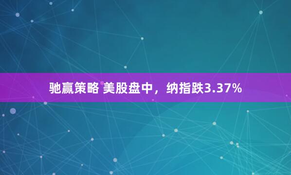 驰赢策略 美股盘中，纳指跌3.37%