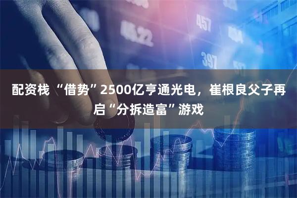 配资栈 “借势”2500亿亨通光电，崔根良父子再启“分拆造富”游戏