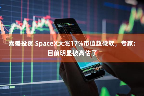 嘉盛投资 SpaceX大涨17%市值超微软，专家：目前明显被高估了