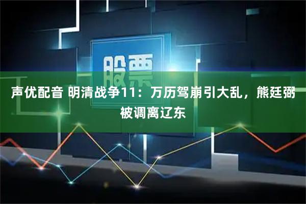 声优配音 明清战争11：万历驾崩引大乱，熊廷弼被调离辽东