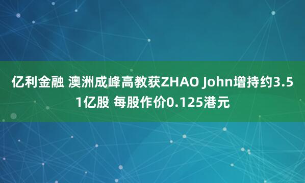 亿利金融 澳洲成峰高教获ZHAO John增持约3.51亿股 每股作价0.125港元
