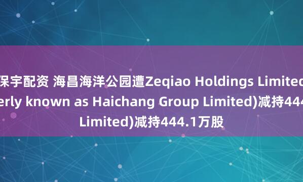 保宇配资 海昌海洋公园遭Zeqiao Holdings Limited (formerly known as Haichang Group Limited)减持444.1万股