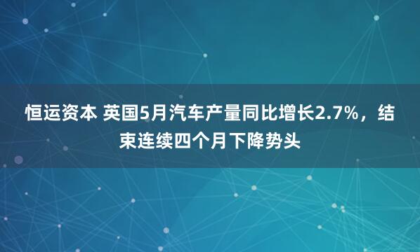 恒运资本 英国5月汽车产量同比增长2.7%，结束连续四个月下降势头