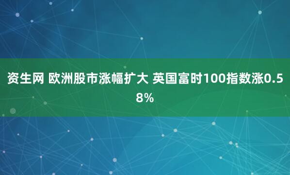 资生网 欧洲股市涨幅扩大 英国富时100指数涨0.58%