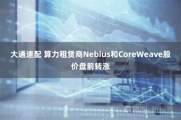 大通速配 算力租赁商Nebius和CoreWeave股价盘前转涨
