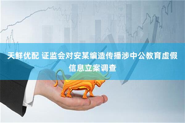 天鲜优配 证监会对安某编造传播涉中公教育虚假信息立案调查
